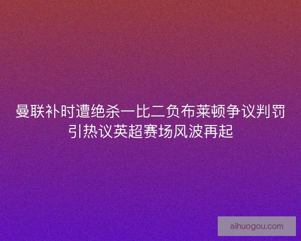 曼联补时遭绝杀一比二负布莱顿争议判罚引热议英超赛场风波再起