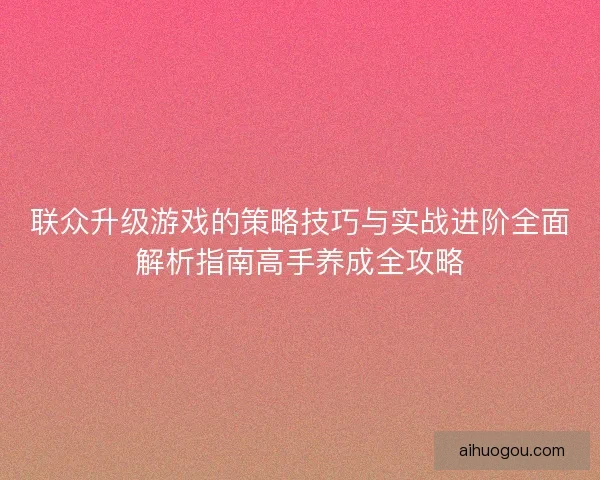联众升级游戏的策略技巧与实战进阶全面解析指南高手养成全攻略