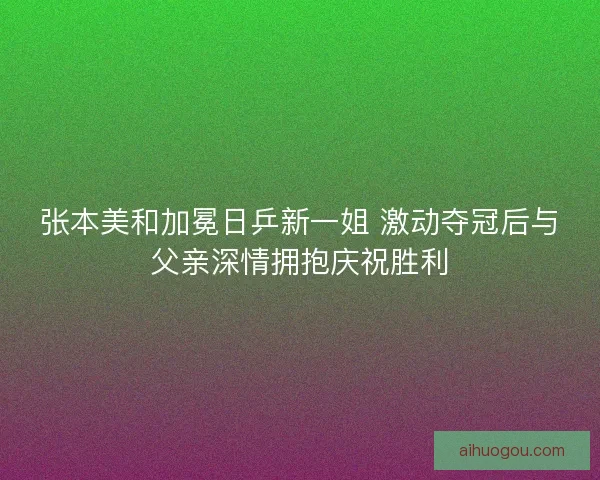 张本美和加冕日乒新一姐 激动夺冠后与父亲深情拥抱庆祝胜利