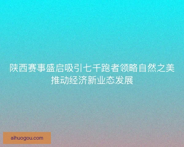 陕西赛事盛启吸引七千跑者领略自然之美推动经济新业态发展