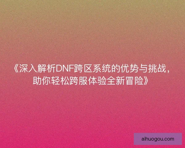 《深入解析DNF跨区系统的优势与挑战，助你轻松跨服体验全新冒险》