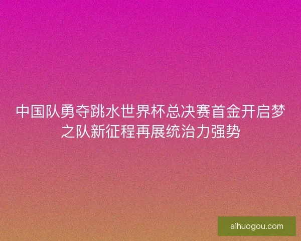 中国队勇夺跳水世界杯总决赛首金开启梦之队新征程再展统治力强势