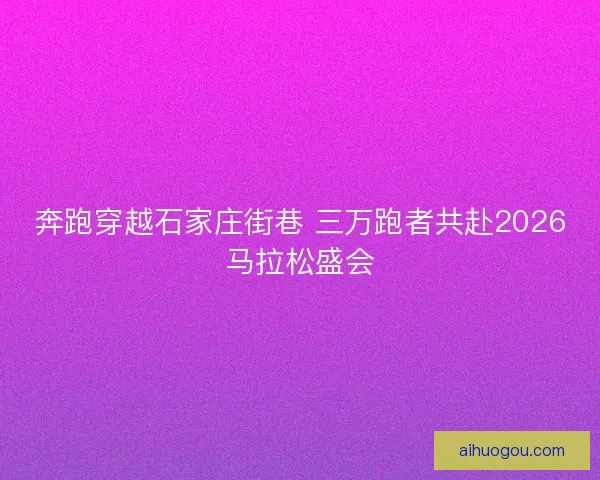 奔跑穿越石家庄街巷 三万跑者共赴2026马拉松盛会